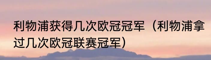 利物浦获得几次欧冠冠军（利物浦拿过几次欧冠联赛冠军）