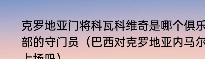 克罗地亚门将科瓦科维奇是哪个俱乐部的守门员（巴西对克罗地亚内马尔上场吗）