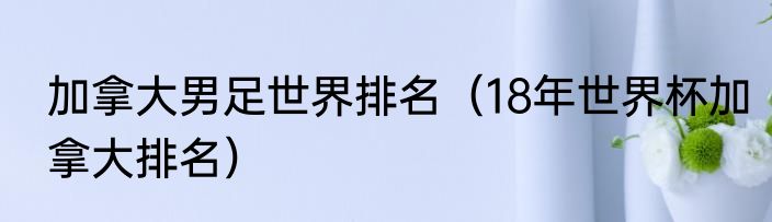 加拿大男足世界排名（18年世界杯加拿大排名）