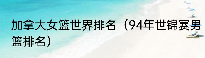 加拿大女篮世界排名（94年世锦赛男篮排名）