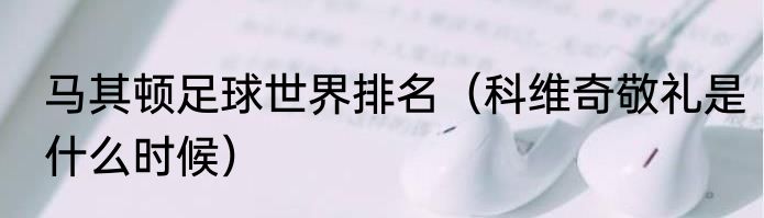 马其顿足球世界排名（科维奇敬礼是什么时候）