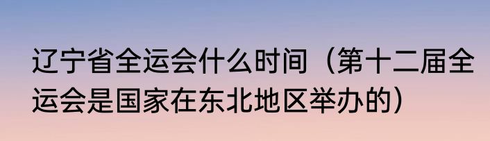 辽宁省全运会什么时间（第十二届全运会是国家在东北地区举办的）