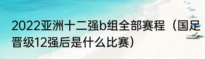 2022亚洲十二强b组全部赛程（国足晋级12强后是什么比赛）
