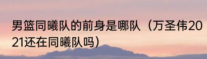男篮同曦队的前身是哪队（万圣伟2021还在同曦队吗）