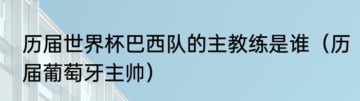 历届世界杯巴西队的主教练是谁（历届葡萄牙主帅）