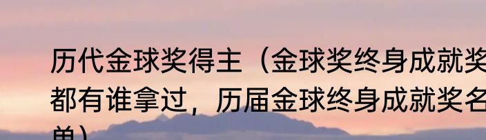 历代金球奖得主（金球奖终身成就奖都有谁拿过，历届金球终身成就奖名单）