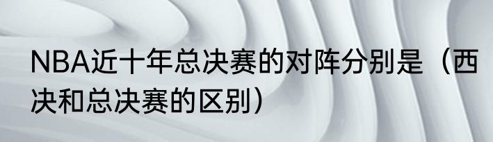 NBA近十年总决赛的对阵分别是（西决和总决赛的区别）