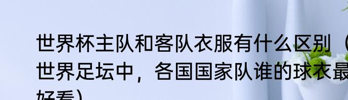 世界杯主队和客队衣服有什么区别（世界足坛中，各国国家队谁的球衣最好看）