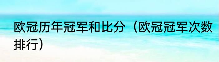 欧冠历年冠军和比分（欧冠冠军次数排行）