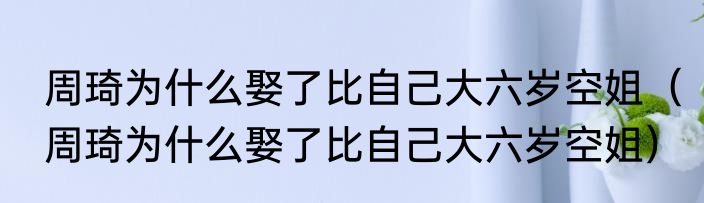 周琦为什么娶了比自己大六岁空姐（周琦为什么娶了比自己大六岁空姐）