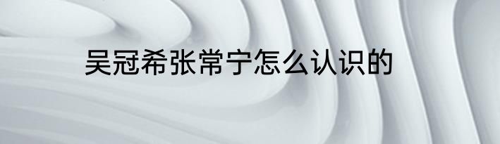 吴冠希张常宁怎么认识的