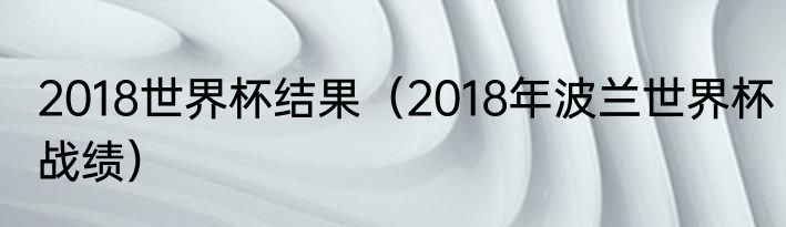 2018世界杯结果（2018年波兰世界杯战绩）