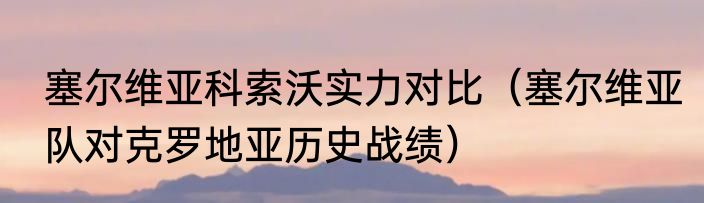 塞尔维亚科索沃实力对比（塞尔维亚队对克罗地亚历史战绩）