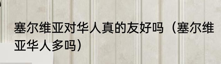 塞尔维亚对华人真的友好吗（塞尔维亚华人多吗）