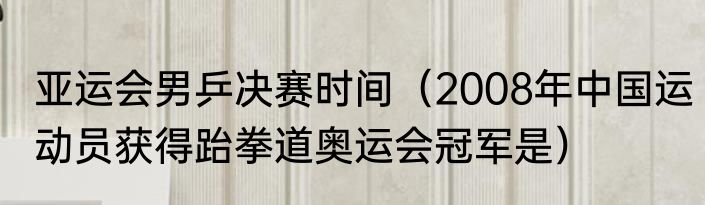 亚运会男乒决赛时间（2008年中国运动员获得跆拳道奥运会冠军是）