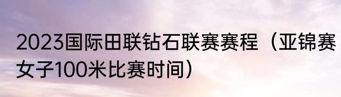 2023国际田联钻石联赛赛程（亚锦赛女子100米比赛时间）