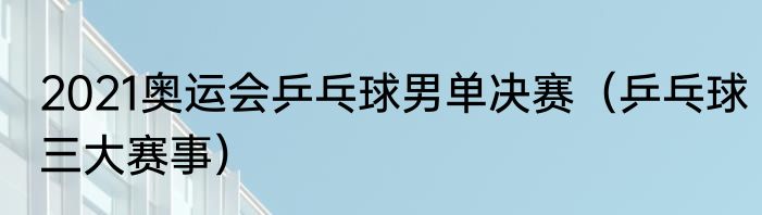 2021奥运会乒乓球男单决赛（乒乓球三大赛事）