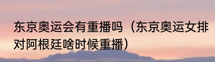 东京奥运会有重播吗（东京奥运女排对阿根廷啥时候重播）