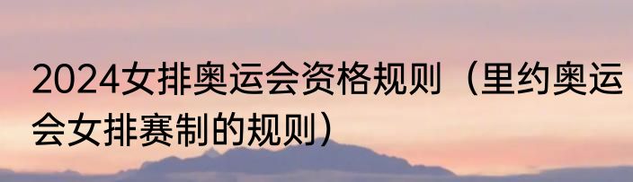 2024女排奥运会资格规则（里约奥运会女排赛制的规则）