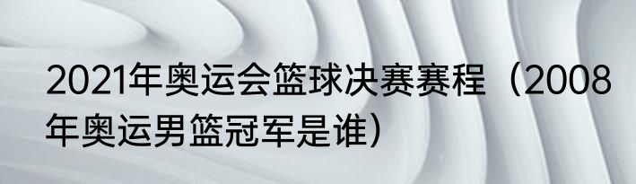 2021年奥运会篮球决赛赛程（2008年奥运男篮冠军是谁）