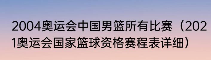 2004奥运会中国男篮所有比赛（2021奥运会国家篮球资格赛程表详细）