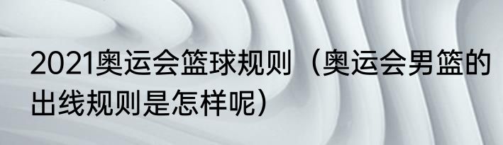2021奥运会篮球规则（奥运会男篮的出线规则是怎样呢）