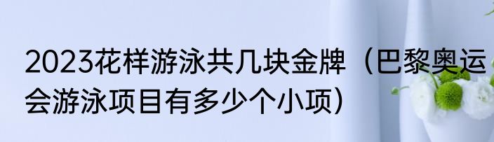 2023花样游泳共几块金牌（巴黎奥运会游泳项目有多少个小项）