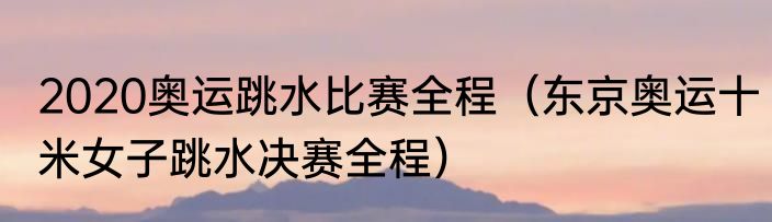 2020奥运跳水比赛全程（东京奥运十米女子跳水决赛全程）