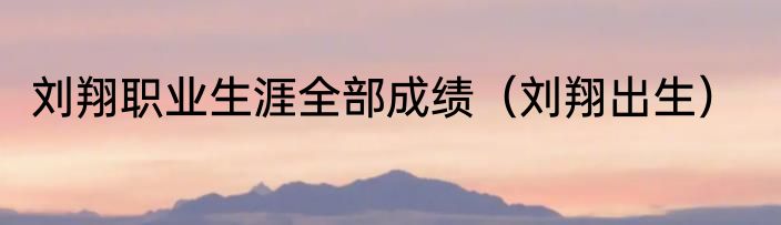 刘翔职业生涯全部成绩（刘翔出生）