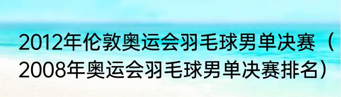 2012年伦敦奥运会羽毛球男单决赛（2008年奥运会羽毛球男单决赛排名）