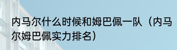内马尔什么时候和姆巴佩一队（内马尔姆巴佩实力排名）