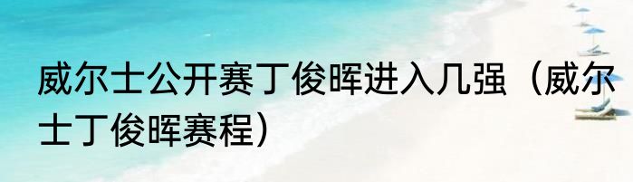 威尔士公开赛丁俊晖进入几强（威尔士丁俊晖赛程）