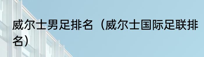威尔士男足排名（威尔士国际足联排名）