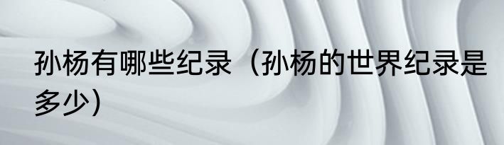 孙杨有哪些纪录（孙杨的世界纪录是多少）