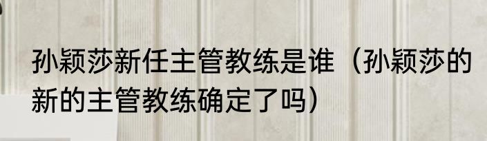 孙颖莎新任主管教练是谁（孙颖莎的新的主管教练确定了吗）
