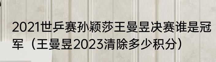 2021世乒赛孙颖莎王曼昱决赛谁是冠军（王曼昱2023清除多少积分）