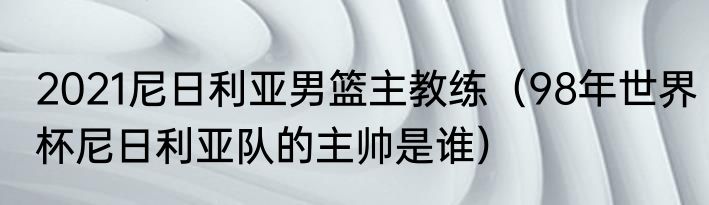 2021尼日利亚男篮主教练（98年世界杯尼日利亚队的主帅是谁）