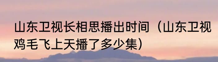 山东卫视长相思播出时间（山东卫视鸡毛飞上天播了多少集）