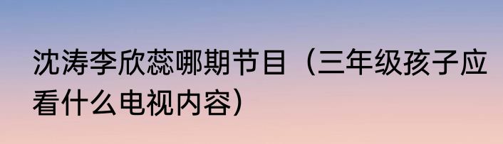 沈涛李欣蕊哪期节目（三年级孩子应看什么电视内容）