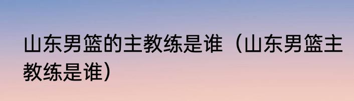 山东男篮的主教练是谁（山东男篮主教练是谁）