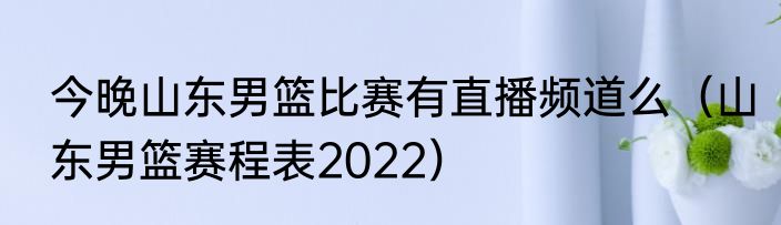 今晚山东男篮比赛有直播频道么（山东男篮赛程表2022）