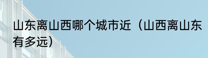 山东离山西哪个城市近（山西离山东有多远）