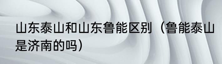 山东泰山和山东鲁能区别（鲁能泰山是济南的吗）