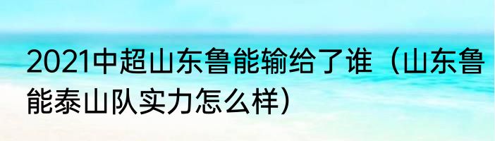 2021中超山东鲁能输给了谁（山东鲁能泰山队实力怎么样）