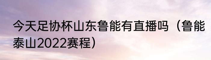 今天足协杯山东鲁能有直播吗（鲁能泰山2022赛程）