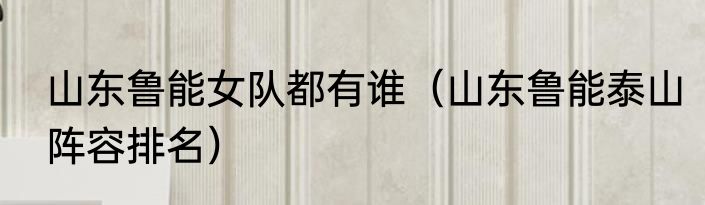 山东鲁能女队都有谁（山东鲁能泰山阵容排名）