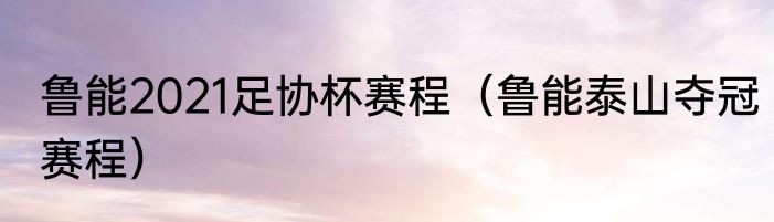 鲁能2021足协杯赛程（鲁能泰山夺冠赛程）