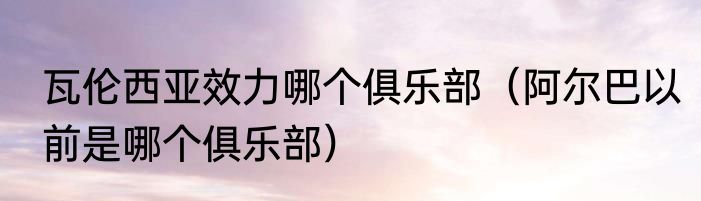 瓦伦西亚效力哪个俱乐部（阿尔巴以前是哪个俱乐部）