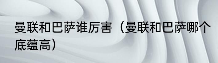 曼联和巴萨谁厉害（曼联和巴萨哪个底蕴高）