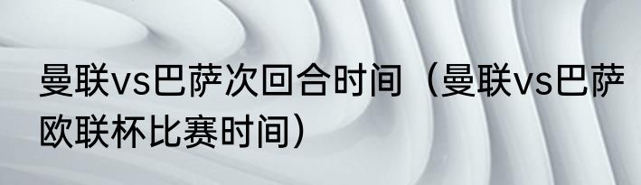 曼联vs巴萨次回合时间（曼联vs巴萨欧联杯比赛时间）